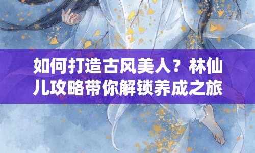 如何打造古風(fēng)美人？林仙兒攻略帶你解鎖養(yǎng)成之旅！
