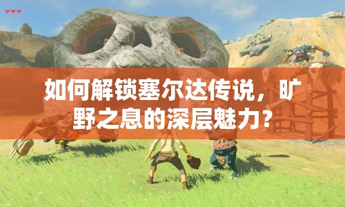 如何解鎖塞爾達傳說，曠野之息的深層魅力？
