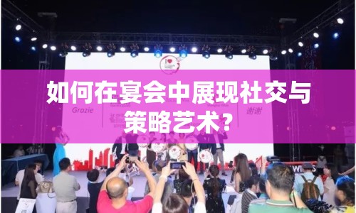 如何在宴會(huì)中展現(xiàn)社交與策略藝術(shù)？