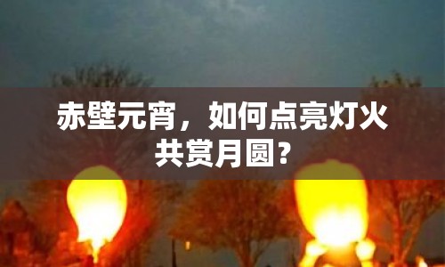 赤壁元宵，如何點(diǎn)亮燈火共賞月圓？