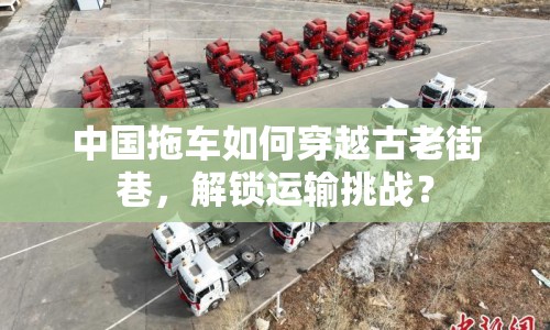 中國(guó)拖車(chē)如何穿越古老街巷，解鎖運(yùn)輸挑戰(zhàn)？