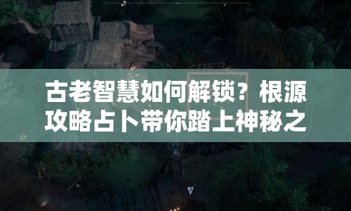 古老智慧如何解鎖？根源攻略占卜帶你踏上神秘之旅！