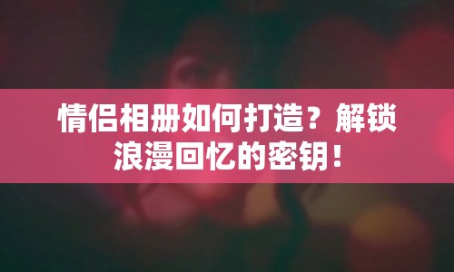 情侶相冊如何打造？解鎖浪漫回憶的密鑰！