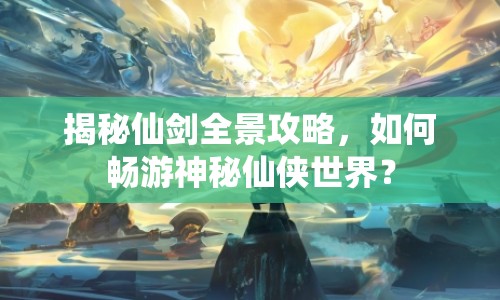 揭秘仙劍全景攻略，如何暢游神秘仙俠世界？