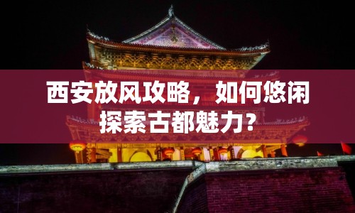 西安放風(fēng)攻略，如何悠閑探索古都魅力？