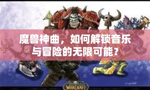 魔獸神曲，如何解鎖音樂(lè)與冒險(xiǎn)的無(wú)限可能？