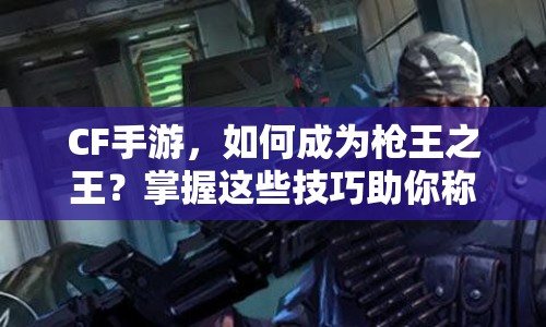 CF手游，如何成為槍王之王？掌握這些技巧助你稱霸戰(zhàn)場！
