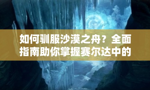 如何馴服沙漠之舟？全面指南助你掌握賽爾達中的駱駝馴服技巧！