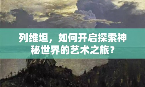 列維坦，如何開啟探索神秘世界的藝術(shù)之旅？