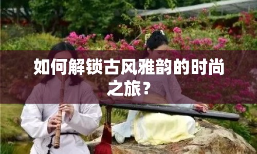 如何解鎖古風(fēng)雅韻的時(shí)尚之旅？