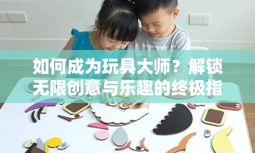 如何成為玩具大師？解鎖無(wú)限創(chuàng)意與樂(lè)趣的終極指南！