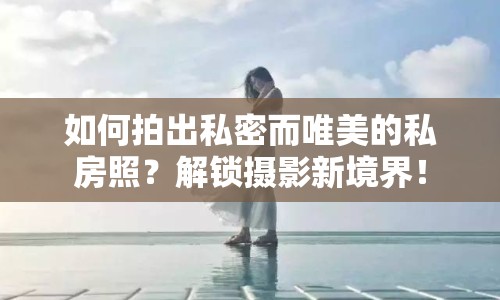 如何拍出私密而唯美的私房照？解鎖攝影新境界！