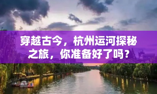 穿越古今，杭州運(yùn)河探秘之旅，你準(zhǔn)備好了嗎？