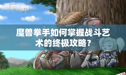 魔獸拳手如何掌握戰(zhàn)斗藝術(shù)的終極攻略？