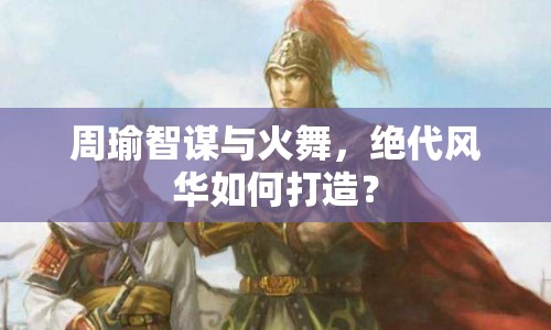 周瑜智謀與火舞，絕代風華如何打造？