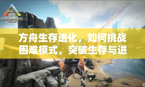 方舟生存進化，如何挑戰(zhàn)困難模式，突破生存與進化的極限？