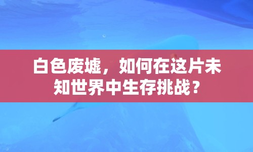 白色廢墟，如何在這片未知世界中生存挑戰(zhàn)？