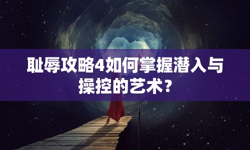 恥辱攻略4如何掌握潛入與操控的藝術(shù)？