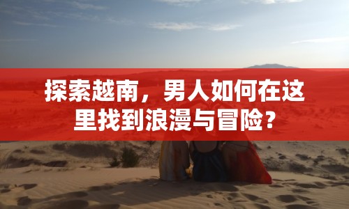 探索越南，男人如何在這里找到浪漫與冒險(xiǎn)？