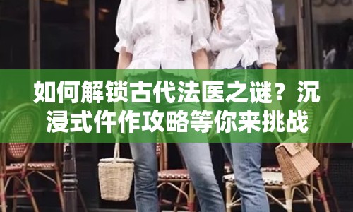 如何解鎖古代法醫(yī)之謎？沉浸式仵作攻略等你來挑戰(zhàn)！