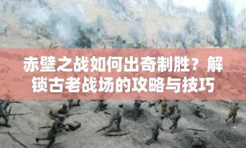 赤壁之戰(zhàn)如何出奇制勝？解鎖古老戰(zhàn)場(chǎng)的攻略與技巧！