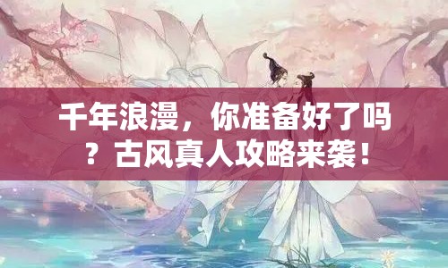 千年浪漫，你準(zhǔn)備好了嗎？古風(fēng)真人攻略來襲！