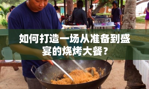 如何打造一場(chǎng)從準(zhǔn)備到盛宴的燒烤大餐？