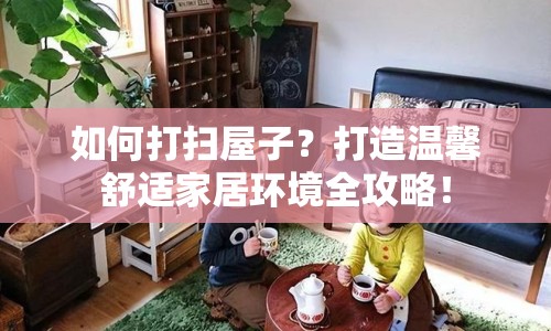 如何打掃屋子？打造溫馨舒適家居環(huán)境全攻略！