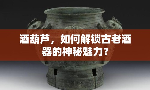 酒葫蘆，如何解鎖古老酒器的神秘魅力？