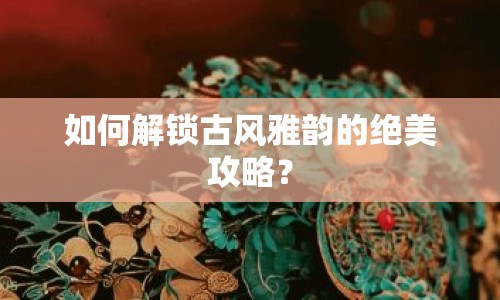 如何解鎖古風(fēng)雅韻的絕美攻略？