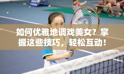 如何優(yōu)雅地調(diào)戲美女？掌握這些技巧，輕松互動(dòng)！