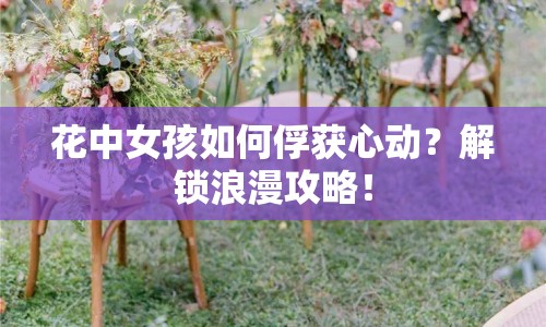 花中女孩如何俘獲心動(dòng)？解鎖浪漫攻略！