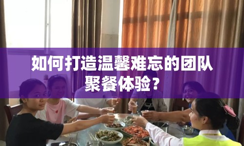 如何打造溫馨難忘的團(tuán)隊(duì)聚餐體驗(yàn)？