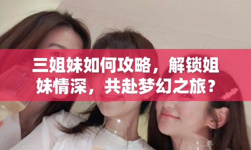三姐妹如何攻略，解鎖姐妹情深，共赴夢(mèng)幻之旅？