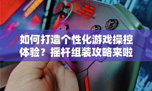 如何打造個性化游戲操控體驗？搖桿組裝攻略來啦！