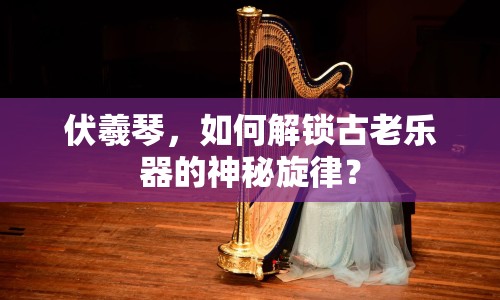 伏羲琴，如何解鎖古老樂器的神秘旋律？