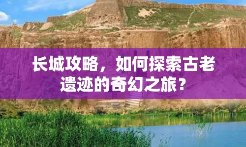 長城攻略，如何探索古老遺跡的奇幻之旅？