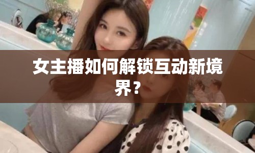 女主播如何解鎖互動(dòng)新境界？
