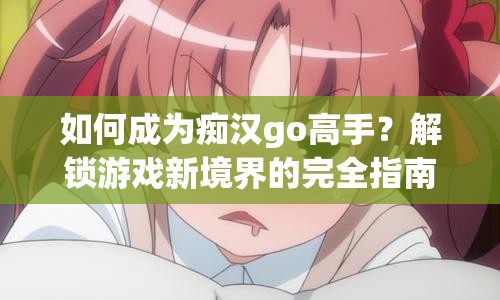 如何成為癡漢go高手？解鎖游戲新境界的完全指南！