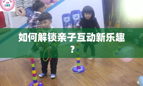 如何解鎖親子互動(dòng)新樂趣？