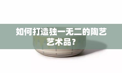 如何打造獨(dú)一無二的陶藝藝術(shù)品？