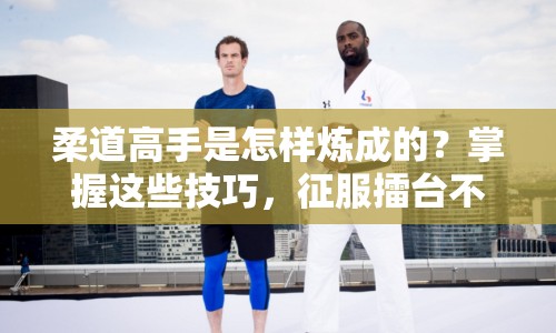 柔道高手是怎樣煉成的？掌握這些技巧，征服擂臺不是夢！