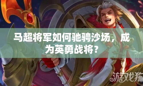 馬超將軍如何馳騁沙場(chǎng)，成為英勇戰(zhàn)將？