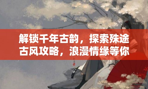 解鎖千年古韻，探索殊途古風攻略，浪漫情緣等你來尋？
