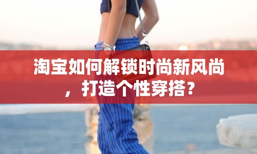 淘寶如何解鎖時尚新風尚，打造個性穿搭？