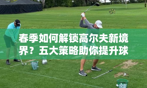 春季如何解鎖高爾夫新境界？五大策略助你提升球技