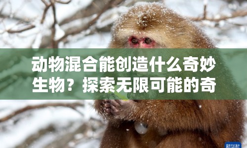 動(dòng)物混合能創(chuàng)造什么奇妙生物？探索無限可能的奇妙世界！