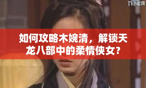 如何攻略木婉清，解鎖天龍八部中的柔情俠女？