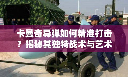 卡曼奇導(dǎo)彈如何精準(zhǔn)打擊？揭秘其獨(dú)特戰(zhàn)術(shù)與藝術(shù)