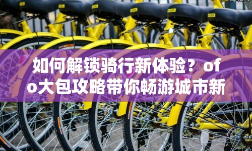 如何解鎖騎行新體驗(yàn)？ofo大包攻略帶你暢游城市新玩法！
